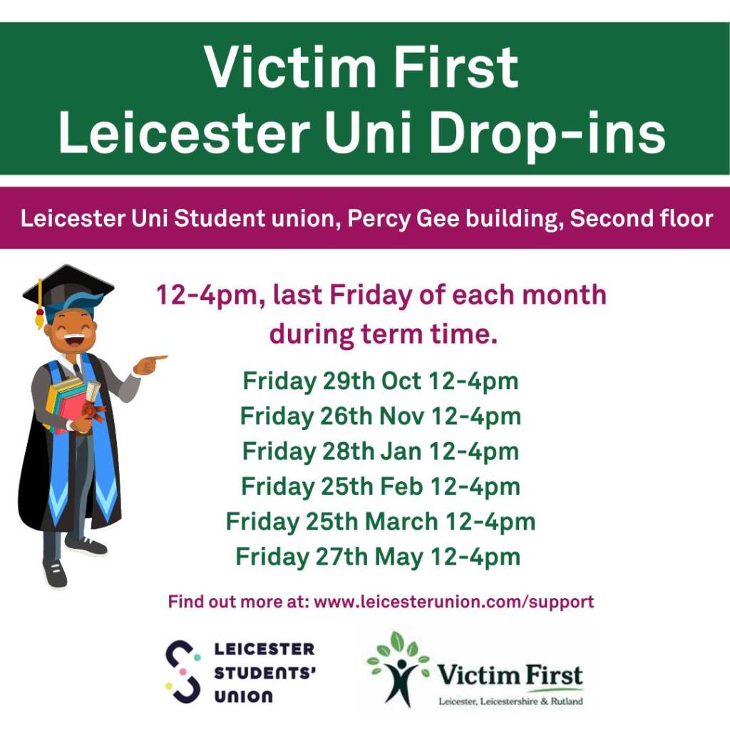 Infographic containing dates and times of Victim First drop-ins at the University of Leicester, on the second floor of the Percy Gee building. They run from 12pm to 4pm on the last Friday of each month during term time. The dates are: Friday 29th Oct, Friday 26th Nov, Friday 28th Jan, Friday 25th Feb, Friday 25th March, Friday 27th May. Find out more at: www.leicesterunion.com/support. Leicester Students' Union and Victim First logos at the bottom of the infographic.